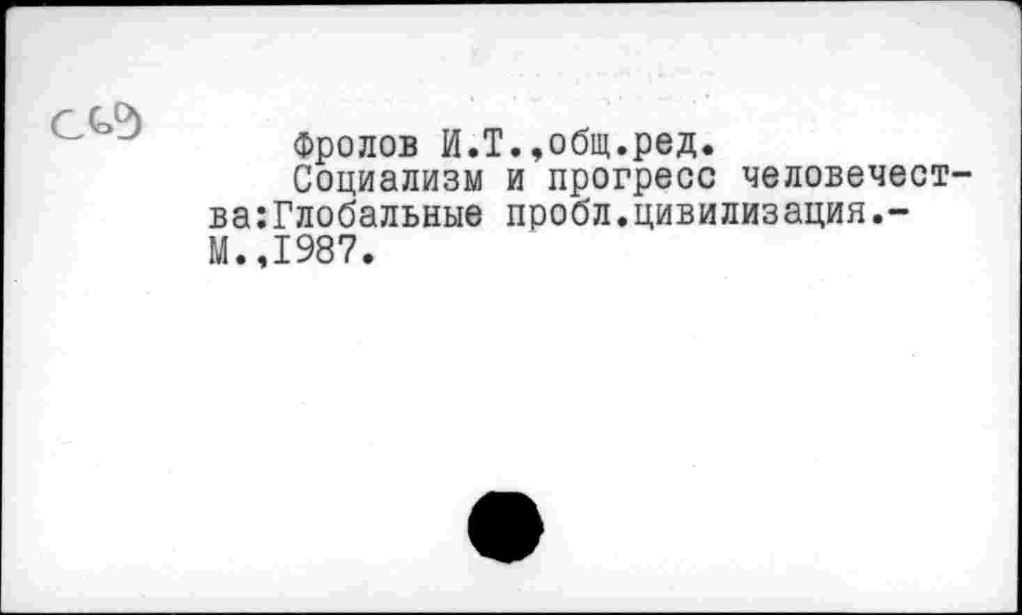 ﻿Фролов И.Т.,общ.ред.
Социализм и прогресс человечест ва:Глобальные пробл.цивилизация.-М.,1987.